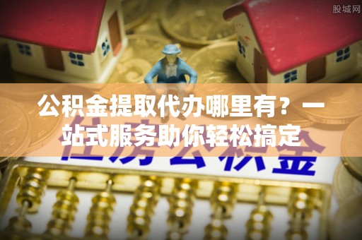 旌德公积金提取代办哪里有？一站式服务助你轻松搞定