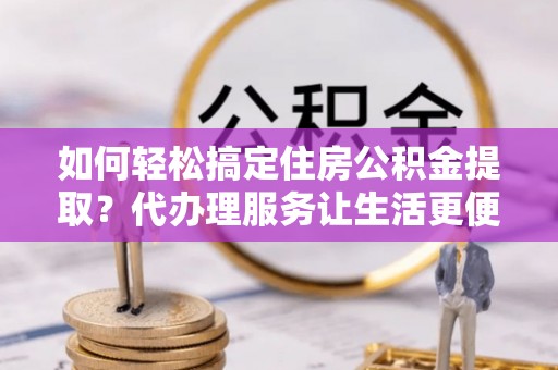 旌德如何轻松搞定住房公积金提取？代办理服务让生活更便捷！