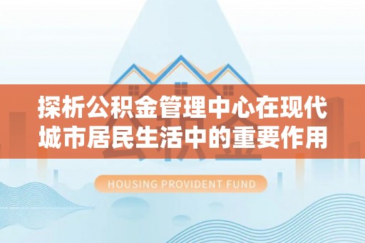 旌德探析公积金管理中心在现代城市居民生活中的重要作用