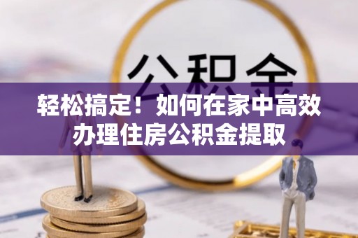 旌德轻松搞定！如何在家中高效办理住房公积金提取