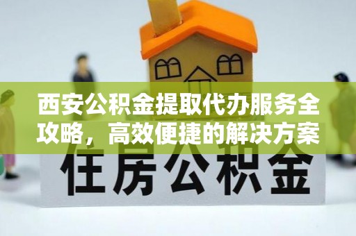 旌德西安公积金提取代办服务全攻略，高效便捷的解决方案