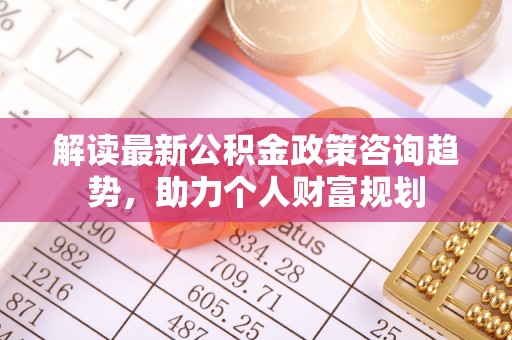 旌德解读最新公积金政策咨询趋势，助力个人财富规划