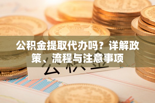 旌德公积金提取代办吗？详解政策、流程与注意事项