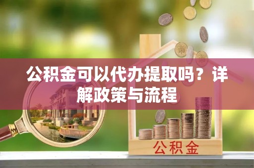 旌德公积金可以代办提取吗？详解政策与流程