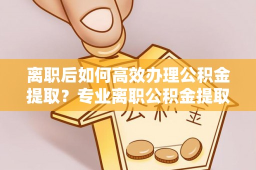 旌德离职后如何高效办理公积金提取？专业离职公积金提取代办服务指南