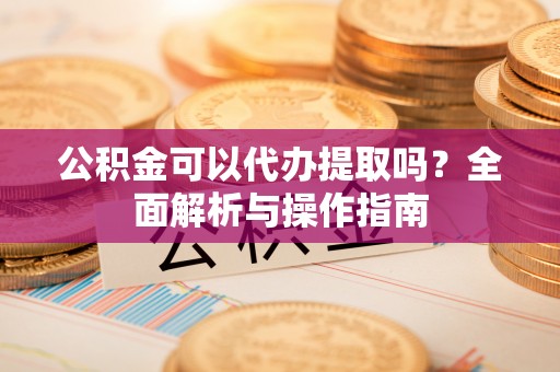 旌德公积金可以代办提取吗？全面解析与操作指南
