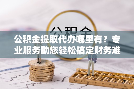 旌德公积金提取代办哪里有？专业服务助您轻松搞定财务难题