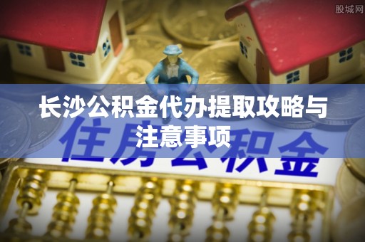 旌德长沙公积金代办提取攻略与注意事项