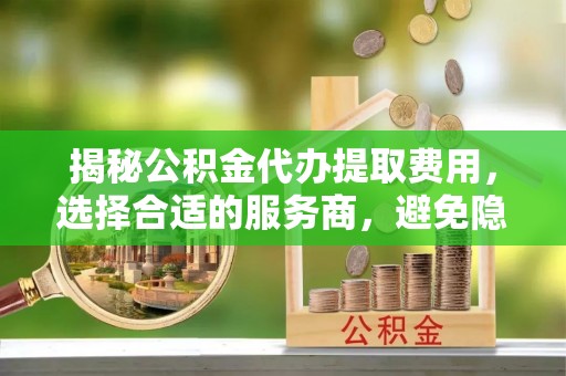 旌德揭秘公积金代办提取费用，选择合适的服务商，避免隐性收费