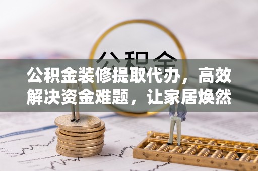 旌德公积金装修提取代办，高效解决资金难题，让家居焕然一新