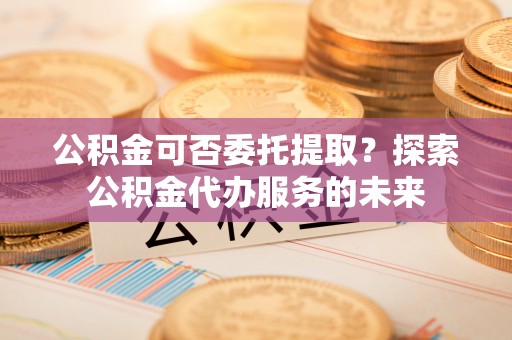 旌德公积金可否委托提取？探索公积金代办服务的未来