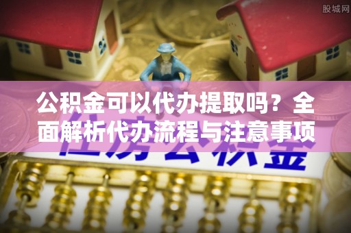 旌德公积金可以代办提取吗？全面解析代办流程与注意事项