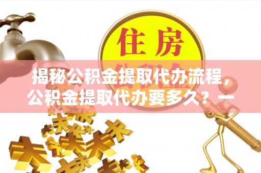 旌德揭秘公积金提取代办流程，公积金提取代办要多久？一站式指南为你解答