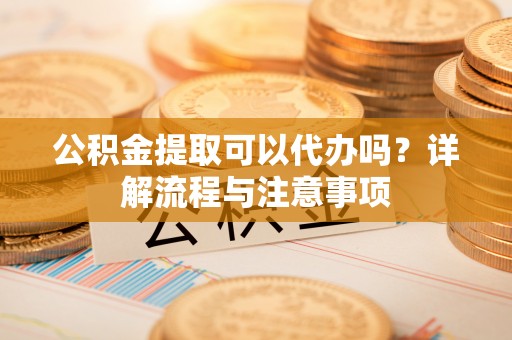 旌德公积金提取可以代办吗？详解流程与注意事项