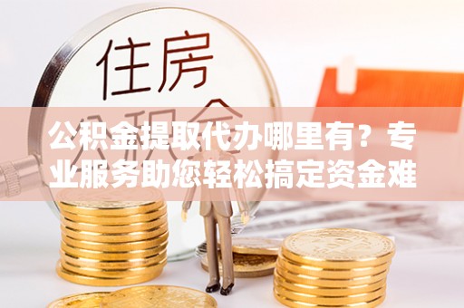 旌德公积金提取代办哪里有？专业服务助您轻松搞定资金难题