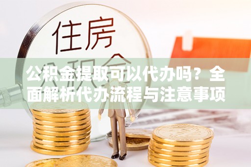 旌德公积金提取可以代办吗？全面解析代办流程与注意事项