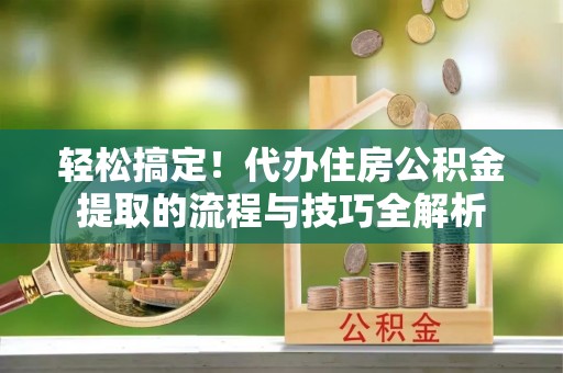 旌德轻松搞定！代办住房公积金提取的流程与技巧全解析